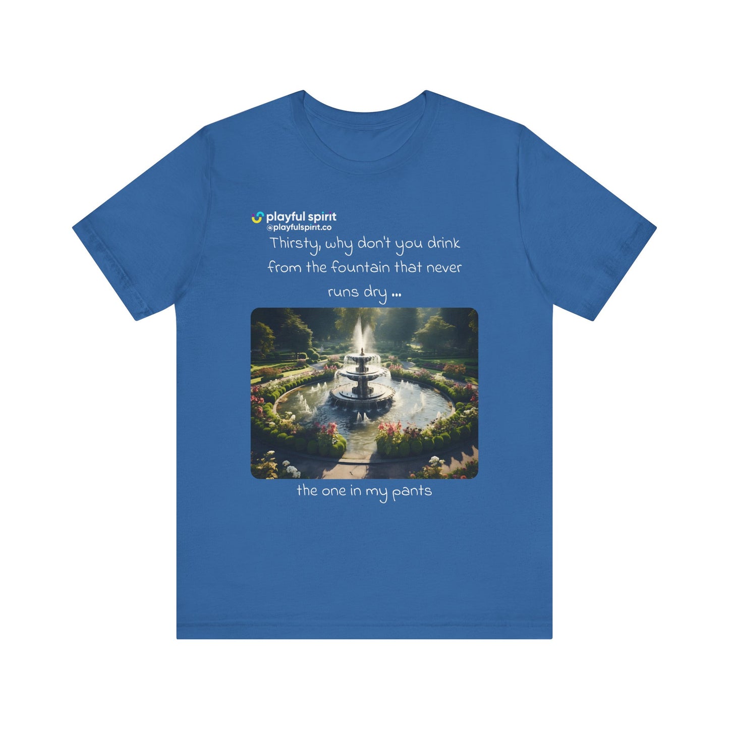 Thirsty, why don't you drink from the fountain that never runs dry … the one in my pants | Shirt