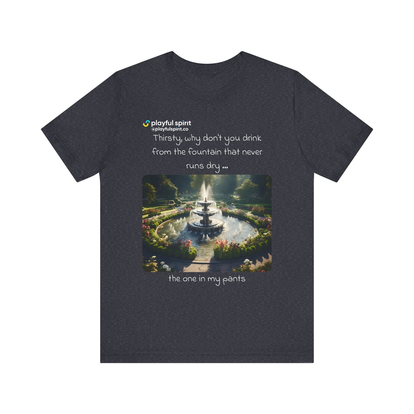 Thirsty, why don't you drink from the fountain that never runs dry … the one in my pants | Shirt