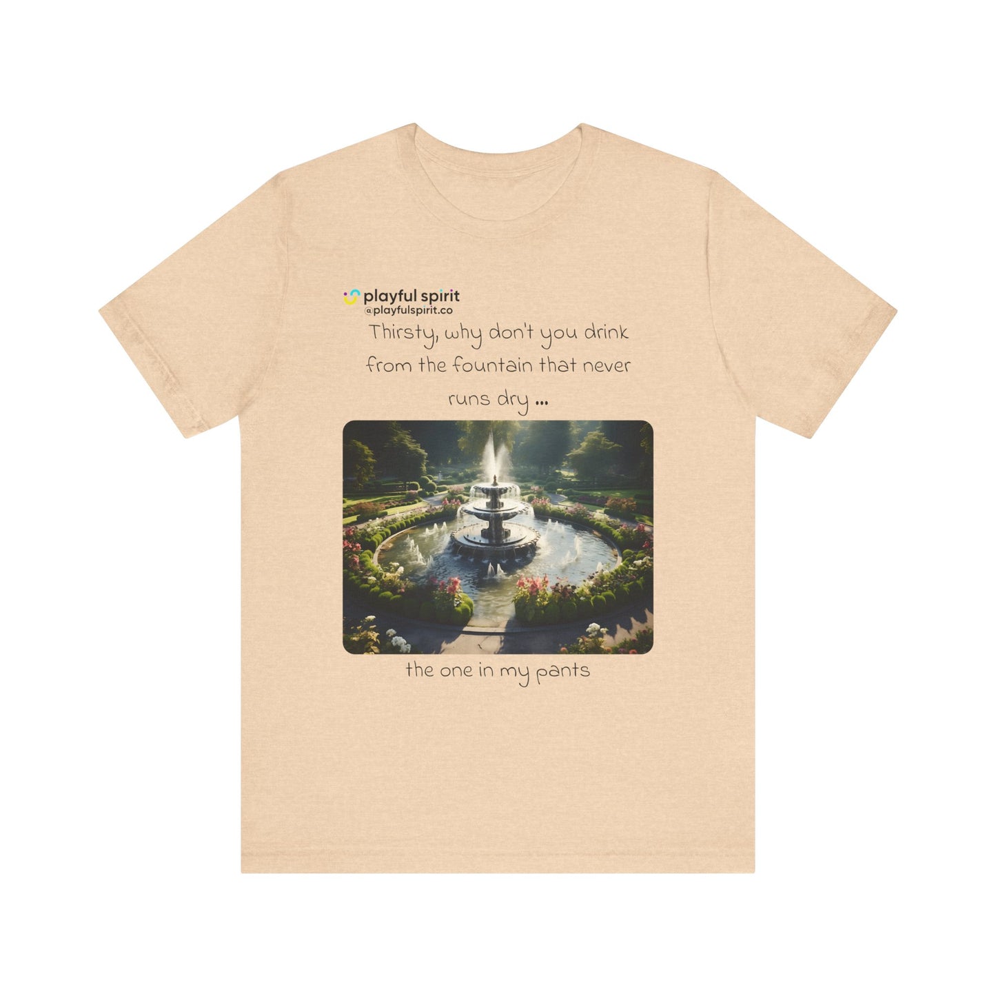 Thirsty, why don't you drink from the fountain that never runs dry … the one in my pants | Shirt