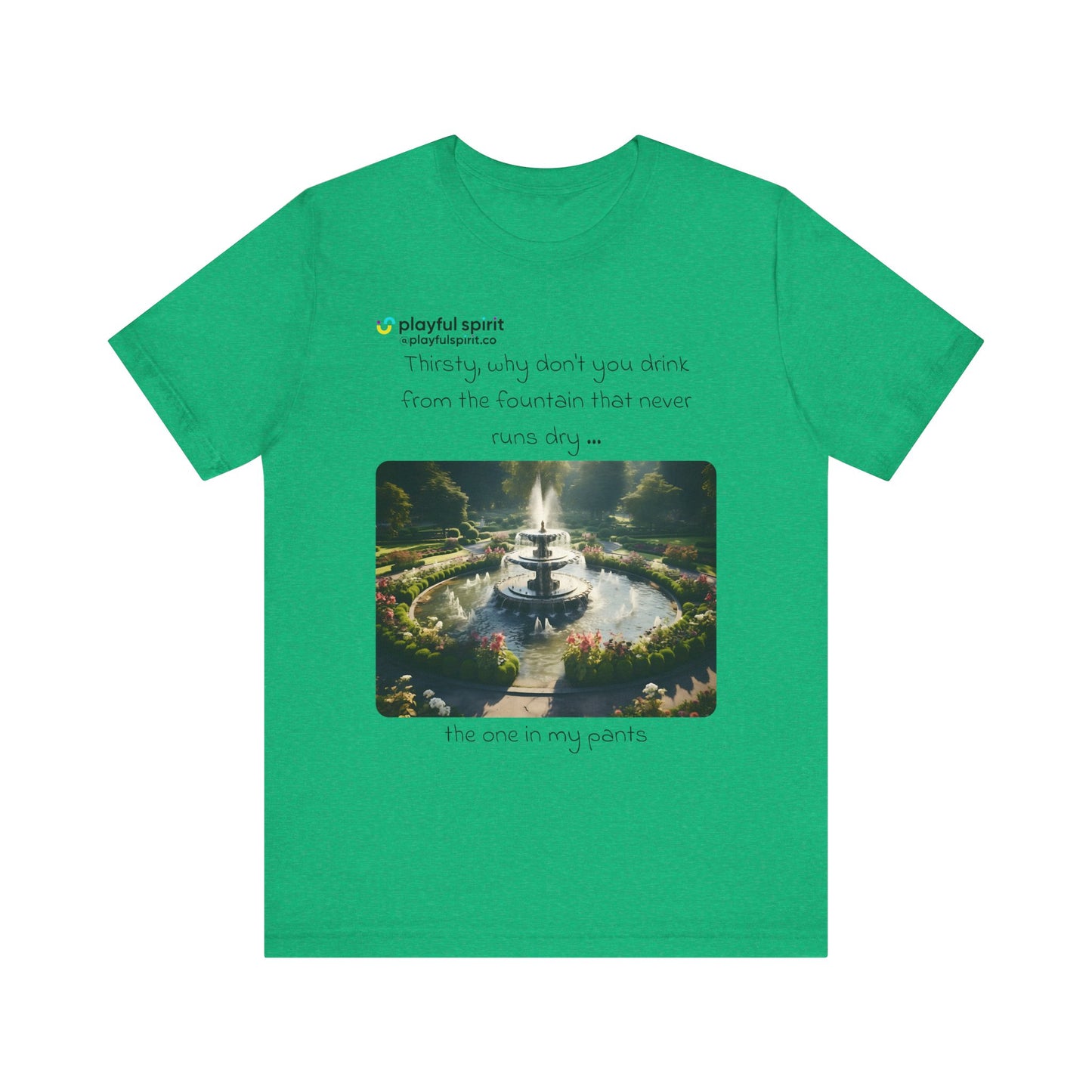Thirsty, why don't you drink from the fountain that never runs dry … the one in my pants | Shirt