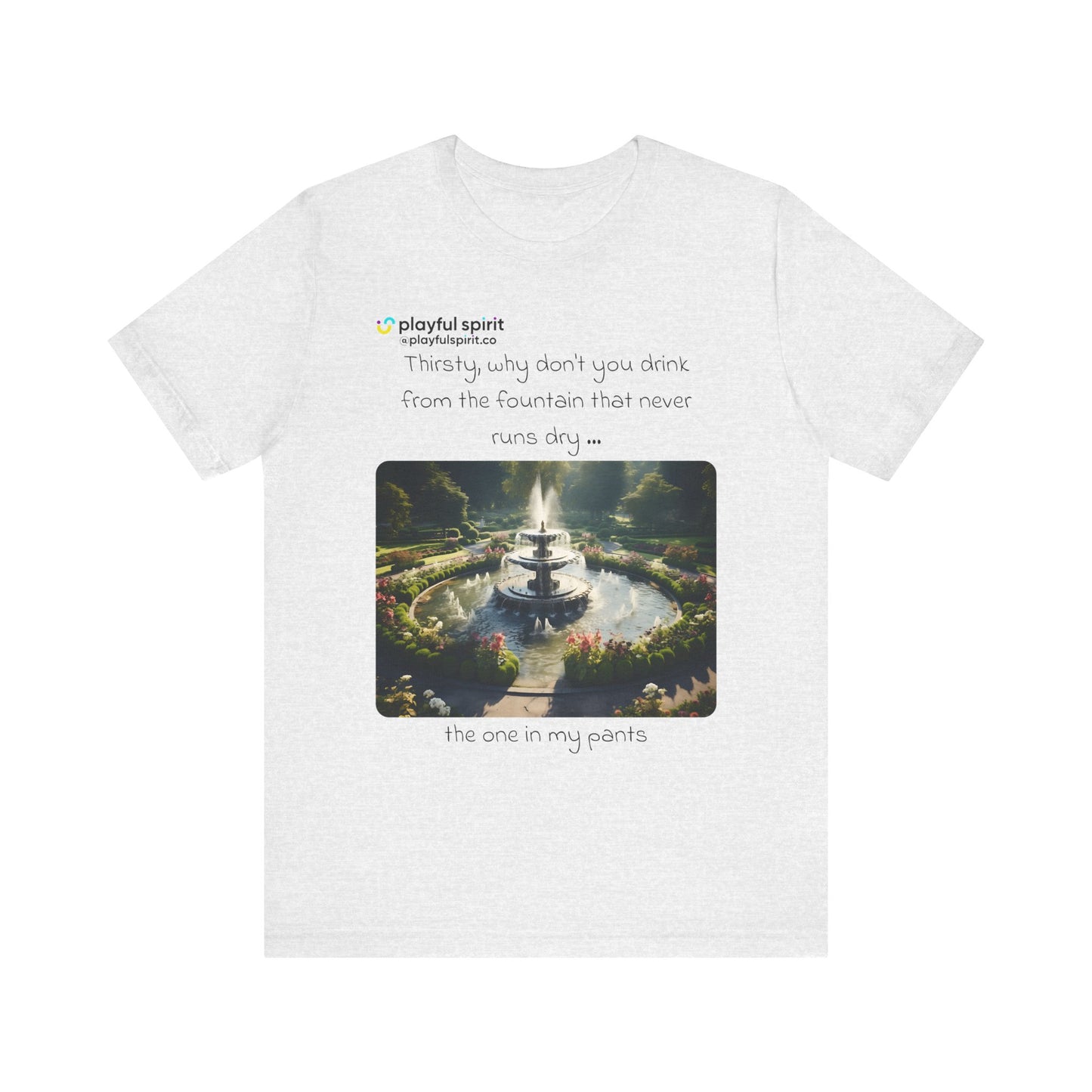 Thirsty, why don't you drink from the fountain that never runs dry … the one in my pants | Shirt