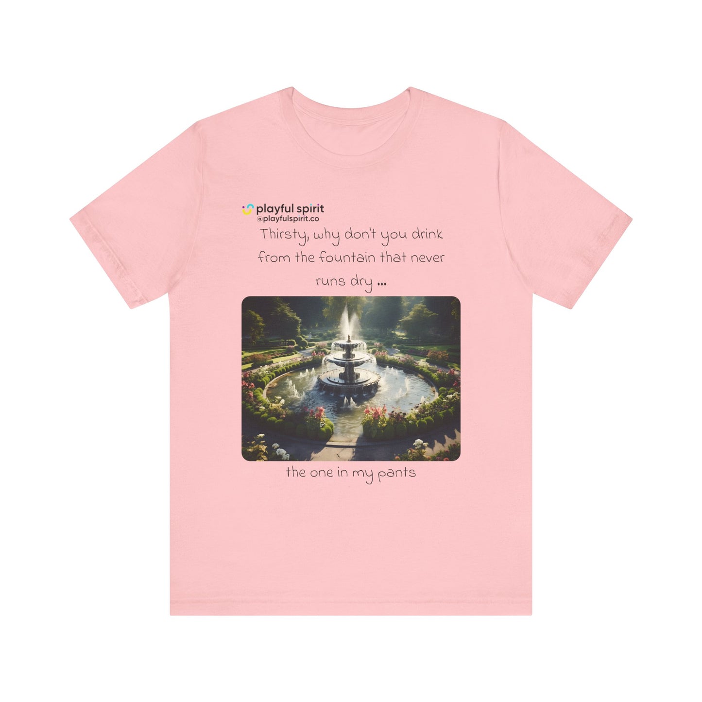 Thirsty, why don't you drink from the fountain that never runs dry … the one in my pants | Shirt