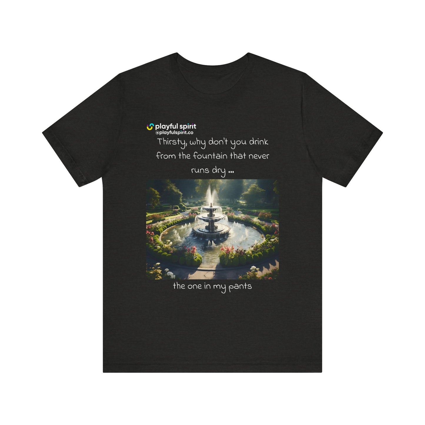 Thirsty, why don't you drink from the fountain that never runs dry … the one in my pants | Shirt