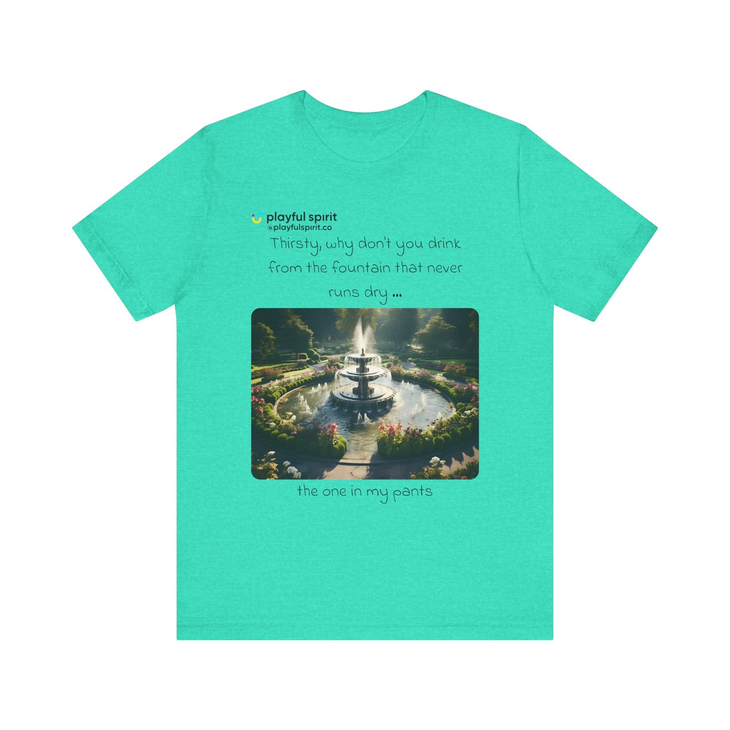 Thirsty, why don't you drink from the fountain that never runs dry … the one in my pants | Shirt