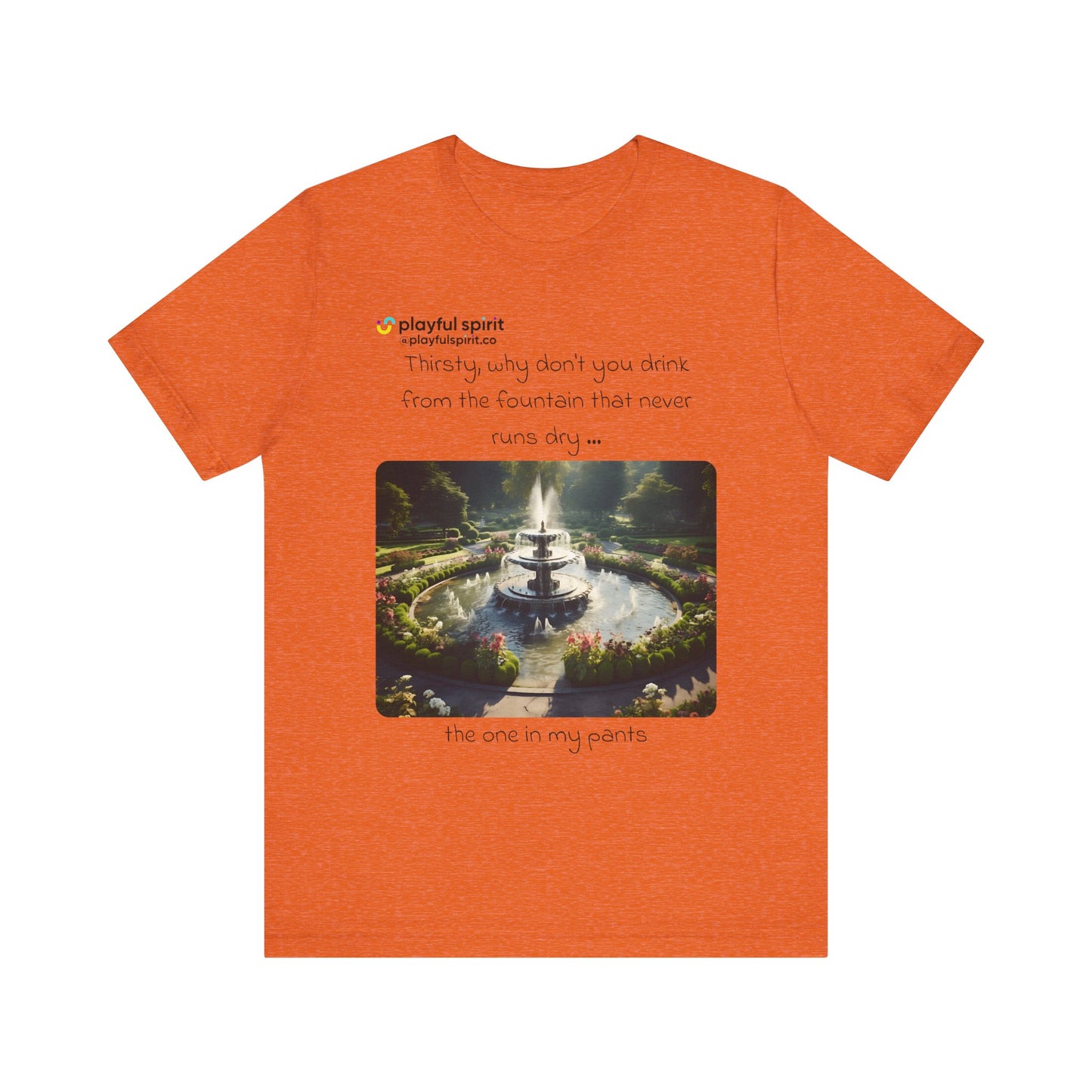 Thirsty, why don't you drink from the fountain that never runs dry … the one in my pants | Shirt